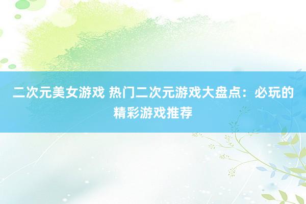 二次元美女游戏 热门二次元游戏大盘点：必玩的精彩游戏推荐