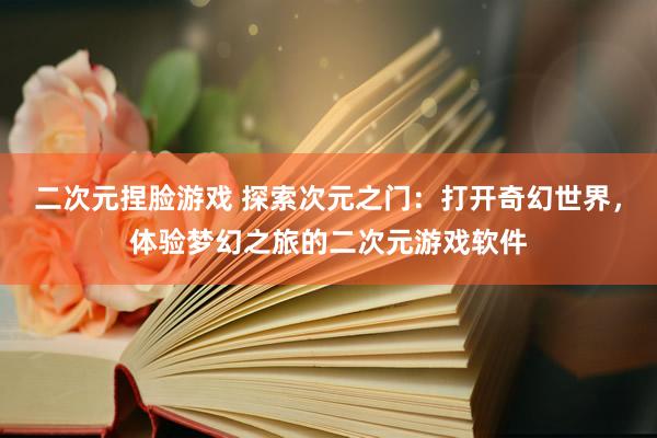 二次元捏脸游戏 探索次元之门：打开奇幻世界，体验梦幻之旅的二次元游戏软件