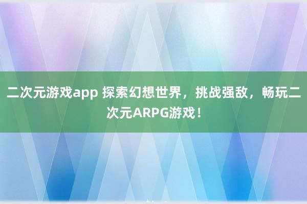 二次元游戏app 探索幻想世界，挑战强敌，畅玩二次元ARPG游戏！