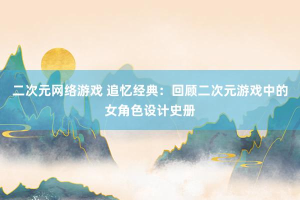 二次元网络游戏 追忆经典：回顾二次元游戏中的女角色设计史册