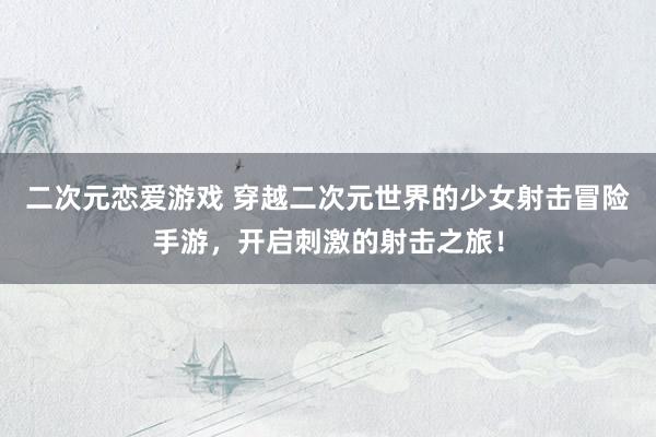 二次元恋爱游戏 穿越二次元世界的少女射击冒险手游，开启刺激的射击之旅！