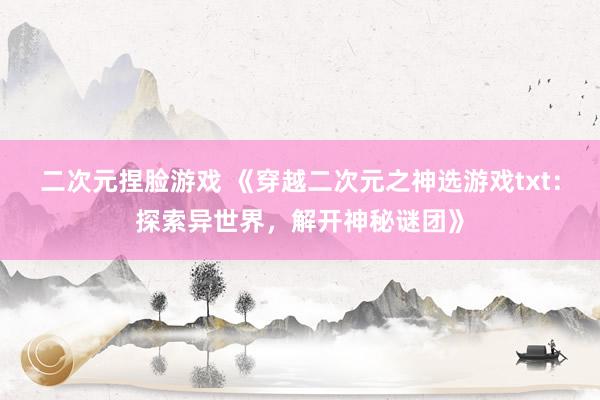 二次元捏脸游戏 《穿越二次元之神选游戏txt：探索异世界，解开神秘谜团》