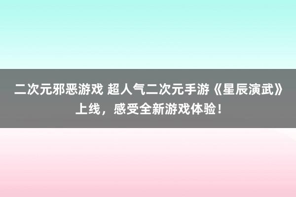 二次元邪恶游戏 超人气二次元手游《星辰演武》上线，感受全新游戏体验！