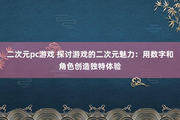 二次元pc游戏 探讨游戏的二次元魅力：用数字和角色创造独特体验