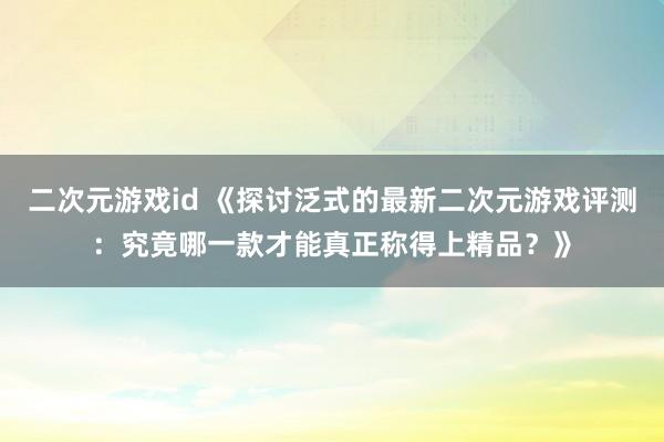 二次元游戏id 《探讨泛式的最新二次元游戏评测：究竟哪一款才能真正称得上精品？》