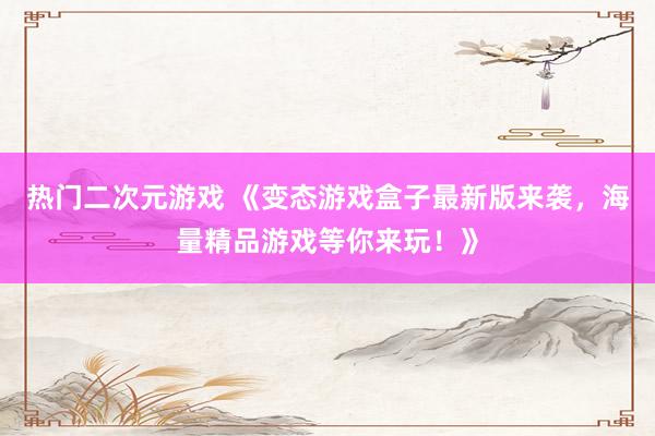 热门二次元游戏 《变态游戏盒子最新版来袭，海量精品游戏等你来玩！》