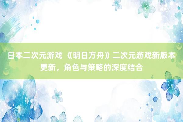 日本二次元游戏 《明日方舟》二次元游戏新版本更新，角色与策略的深度结合