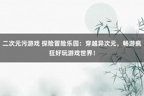 二次元污游戏 探险冒险乐园：穿越异次元，畅游疯狂好玩游戏世界！