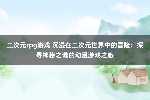 二次元rpg游戏 沉浸在二次元世界中的冒险：探寻神秘之谜的动漫游戏之旅