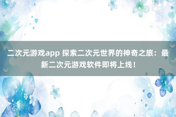 二次元游戏app 探索二次元世界的神奇之旅：最新二次元游戏软件即将上线！