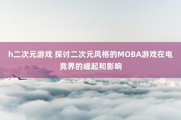 h二次元游戏 探讨二次元风格的MOBA游戏在电竞界的崛起和影响
