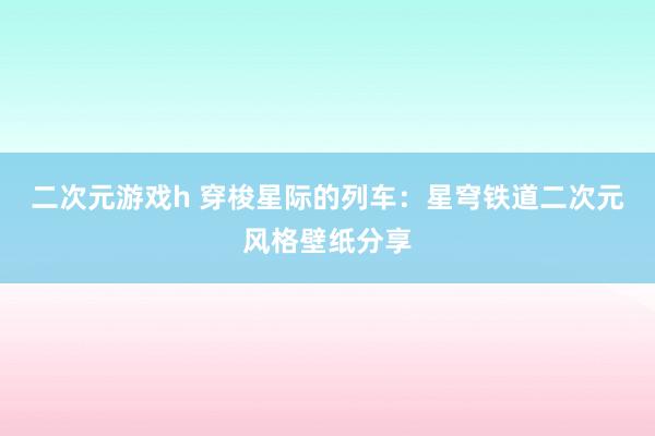 二次元游戏h 穿梭星际的列车：星穹铁道二次元风格壁纸分享