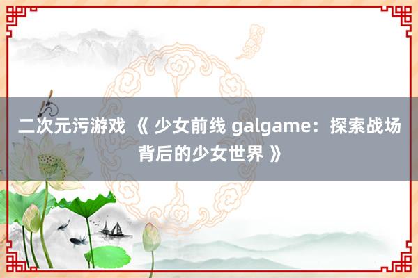 二次元污游戏 《 少女前线 galgame：探索战场背后的少女世界 》