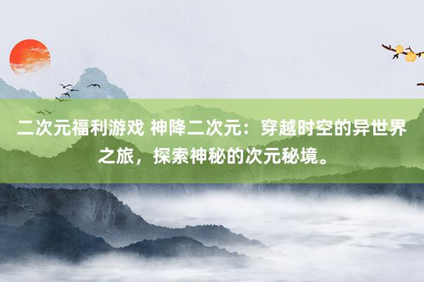 二次元福利游戏 神降二次元：穿越时空的异世界之旅，探索神秘的次元秘境。