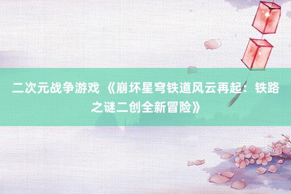 二次元战争游戏 《崩坏星穹铁道风云再起：铁路之谜二创全新冒险》