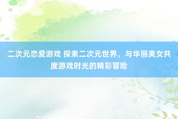 二次元恋爱游戏 探索二次元世界，与华丽美女共度游戏时光的精彩冒险
