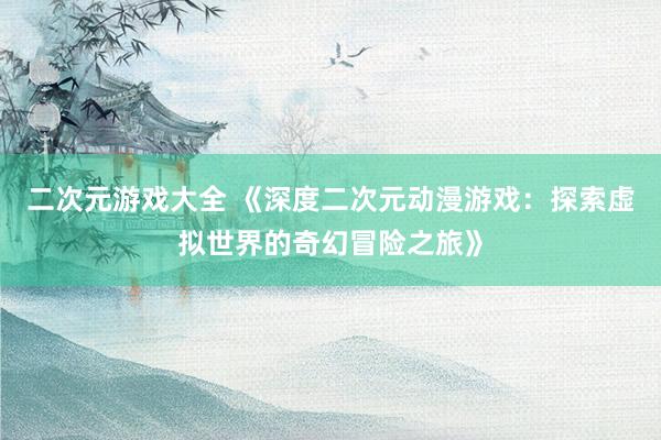 二次元游戏大全 《深度二次元动漫游戏：探索虚拟世界的奇幻冒险之旅》