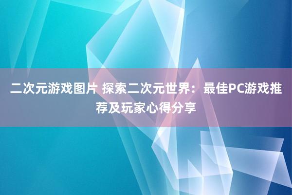 二次元游戏图片 探索二次元世界：最佳PC游戏推荐及玩家心得分享