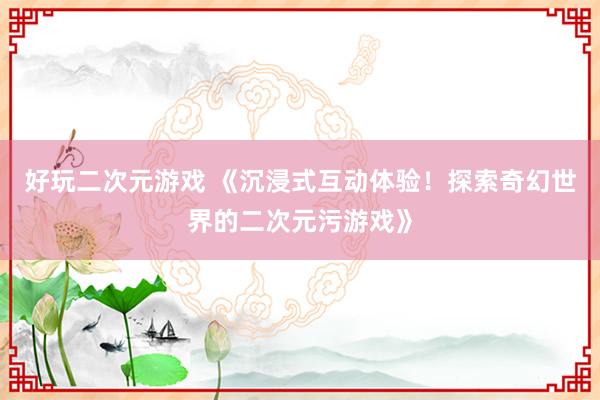 好玩二次元游戏 《沉浸式互动体验！探索奇幻世界的二次元污游戏》