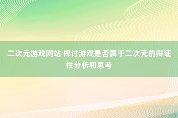二次元游戏网站 探讨游戏是否属于二次元的辩证性分析和思考