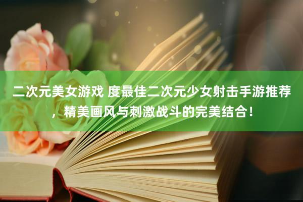 二次元美女游戏 度最佳二次元少女射击手游推荐，精美画风与刺激战斗的完美结合！