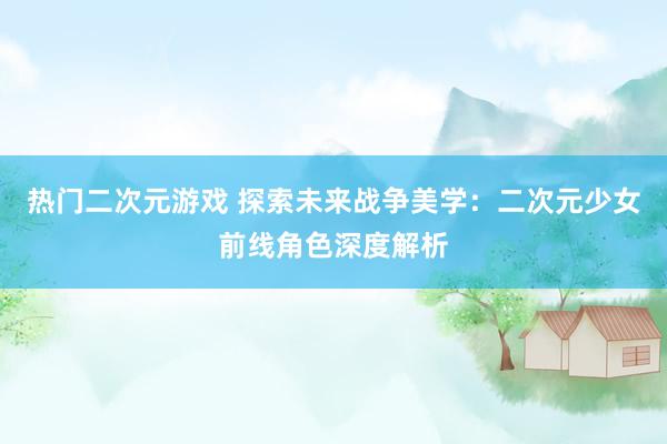 热门二次元游戏 探索未来战争美学：二次元少女前线角色深度解析