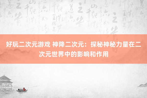好玩二次元游戏 神降二次元：探秘神秘力量在二次元世界中的影响和作用
