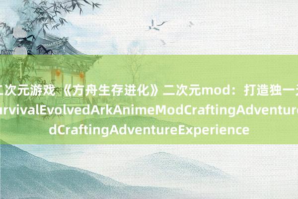大型二次元游戏 《方舟生存进化》二次元mod：打造独一无二的二次元世界SurvivalEvolvedArkAnimeModCraftingAdventureExperience
