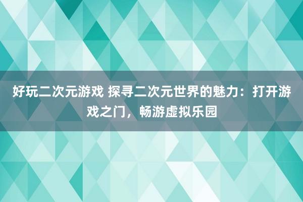 好玩二次元游戏 探寻二次元世界的魅力：打开游戏之门，畅游虚拟乐园