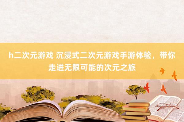 h二次元游戏 沉浸式二次元游戏手游体验，带你走进无限可能的次元之旅