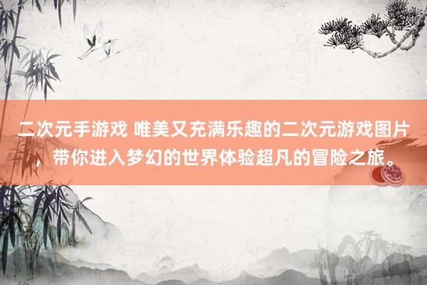 二次元手游戏 唯美又充满乐趣的二次元游戏图片，带你进入梦幻的世界体验超凡的冒险之旅。