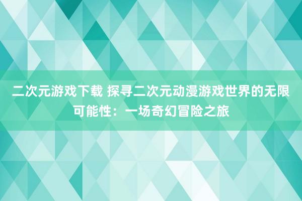 二次元游戏下载 探寻二次元动漫游戏世界的无限可能性：一场奇幻冒险之旅