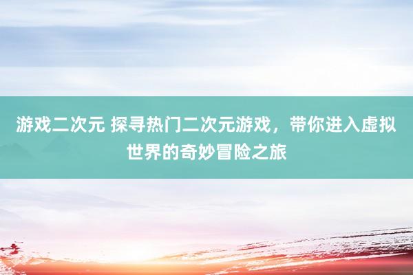 游戏二次元 探寻热门二次元游戏，带你进入虚拟世界的奇妙冒险之旅