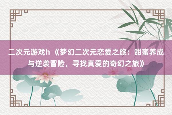 二次元游戏h 《梦幻二次元恋爱之旅：甜蜜养成与逆袭冒险，寻找真爱的奇幻之旅》