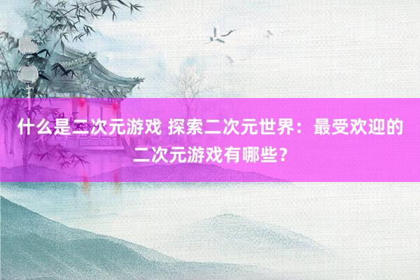 什么是二次元游戏 探索二次元世界：最受欢迎的二次元游戏有哪些？