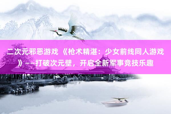 二次元邪恶游戏 《枪术精湛：少女前线同人游戏》——打破次元壁，开启全新军事竞技乐趣