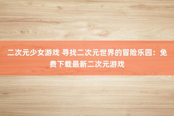 二次元少女游戏 寻找二次元世界的冒险乐园：免费下载最新二次元游戏