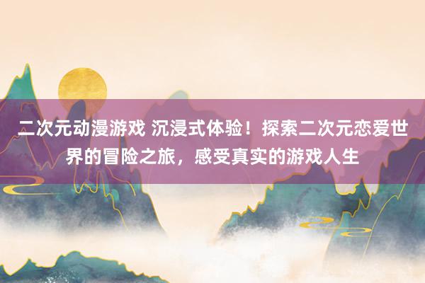 二次元动漫游戏 沉浸式体验！探索二次元恋爱世界的冒险之旅，感受真实的游戏人生