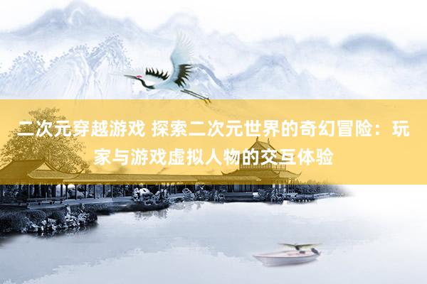 二次元穿越游戏 探索二次元世界的奇幻冒险：玩家与游戏虚拟人物的交互体验