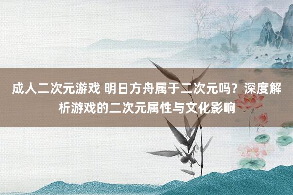成人二次元游戏 明日方舟属于二次元吗？深度解析游戏的二次元属性与文化影响