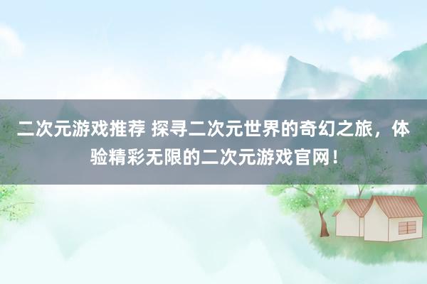 二次元游戏推荐 探寻二次元世界的奇幻之旅，体验精彩无限的二次元游戏官网！