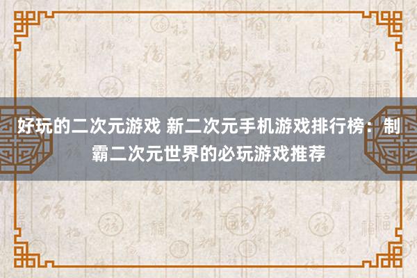 好玩的二次元游戏 新二次元手机游戏排行榜：制霸二次元世界的必玩游戏推荐