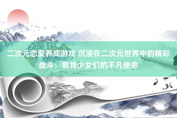 二次元恋爱养成游戏 沉浸在二次元世界中的精彩战斗：前线少女们的不凡使命