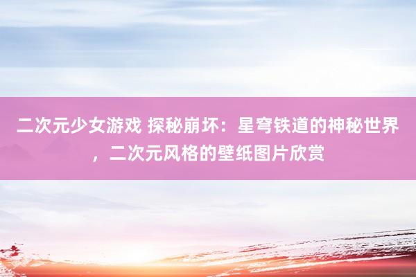 二次元少女游戏 探秘崩坏：星穹铁道的神秘世界，二次元风格的壁纸图片欣赏