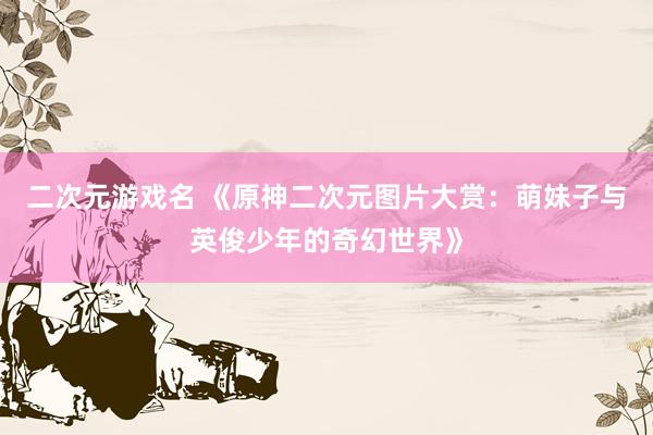 二次元游戏名 《原神二次元图片大赏：萌妹子与英俊少年的奇幻世界》