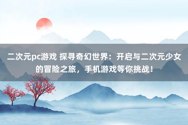 二次元pc游戏 探寻奇幻世界：开启与二次元少女的冒险之旅，手机游戏等你挑战！