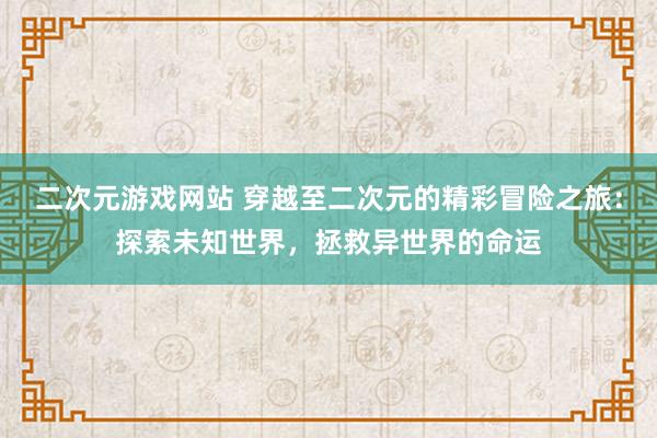 二次元游戏网站 穿越至二次元的精彩冒险之旅：探索未知世界，拯救异世界的命运