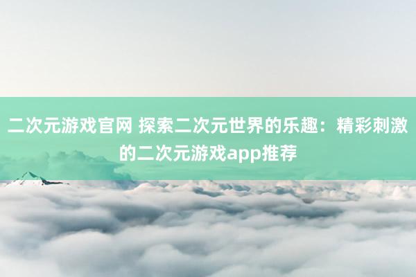 二次元游戏官网 探索二次元世界的乐趣：精彩刺激的二次元游戏app推荐