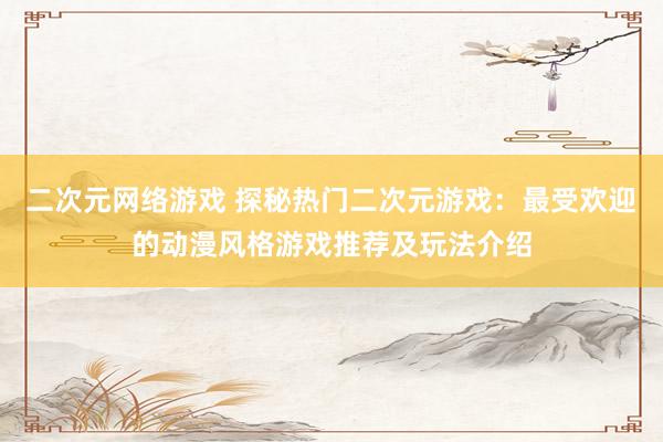 二次元网络游戏 探秘热门二次元游戏：最受欢迎的动漫风格游戏推荐及玩法介绍