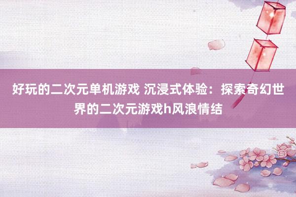 好玩的二次元单机游戏 沉浸式体验：探索奇幻世界的二次元游戏h风浪情结